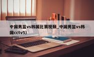 中国男篮vs韩国比赛视频_中国男篮vs韩国cctv5）